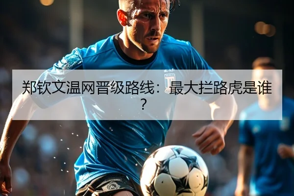 郑钦文温网晋级路线：最大拦路虎是谁？